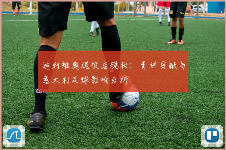 迪利维奥退役后现状：青训贡献与意大利足球影响分析