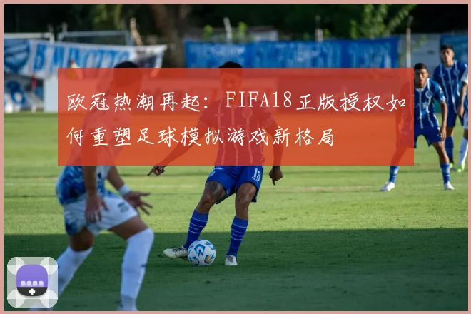 欧冠热潮再起：FIFA18正版授权如何重塑足球模拟游戏新格局