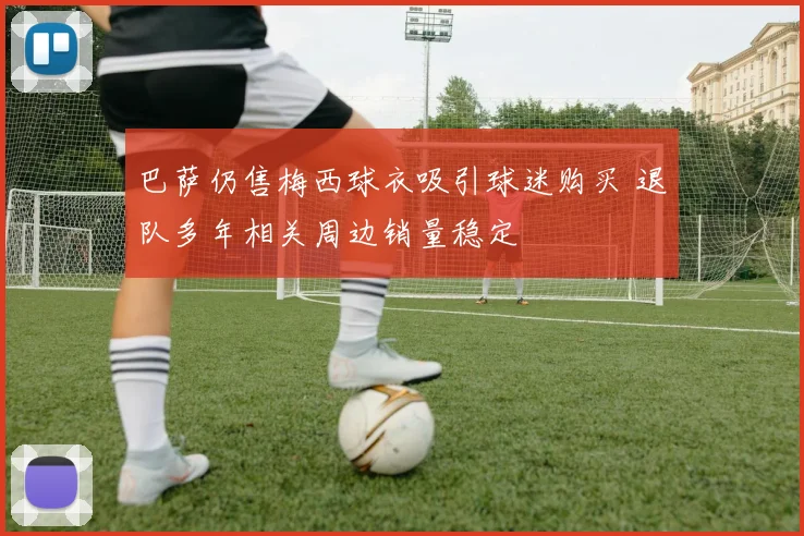 巴萨仍售梅西球衣吸引球迷购买 退队多年相关周边销量稳定