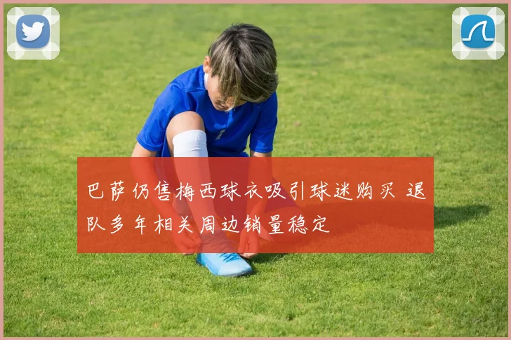 巴萨仍售梅西球衣吸引球迷购买 退队多年相关周边销量稳定