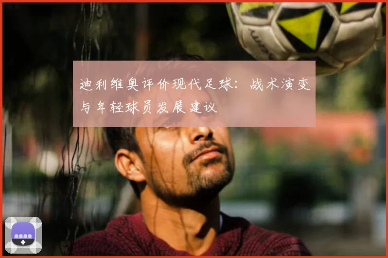 迪利维奥评价现代足球：战术演变与年轻球员发展建议