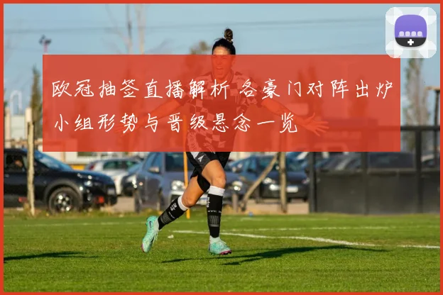 欧冠抽签直播解析 各豪门对阵出炉小组形势与晋级悬念一览