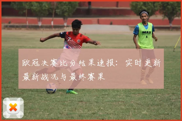 欧冠决赛比分结果速报：实时更新最新战况与最终赛果