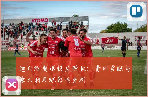迪利维奥退役后现状：青训贡献与意大利足球影响分析