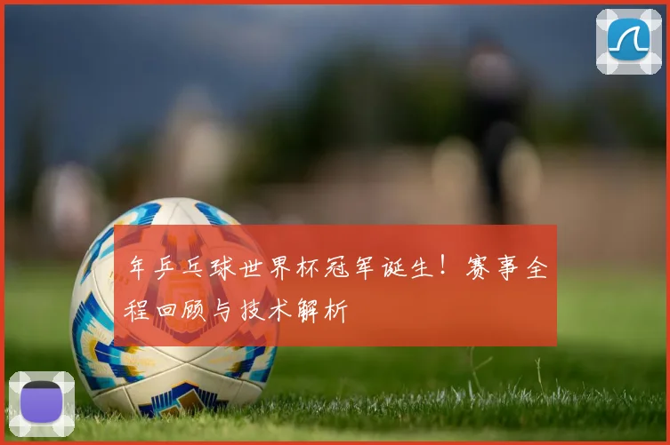 年乒乓球世界杯冠军诞生!赛事全程回顾与技术解析