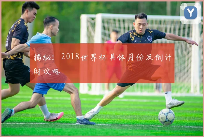 揭秘：2018世界杯具体月份及倒计时攻略