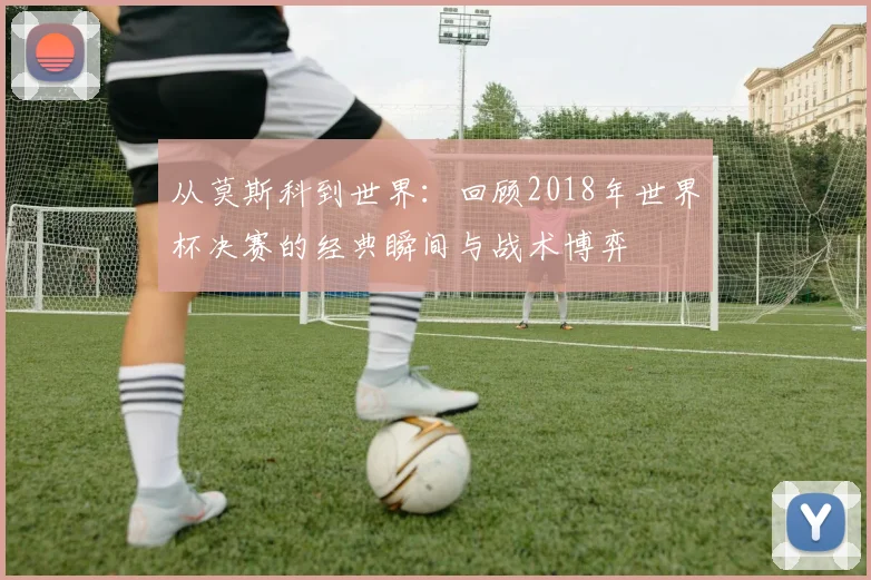 从莫斯科到世界：回顾2018年世界杯决赛的经典瞬间与战术博弈