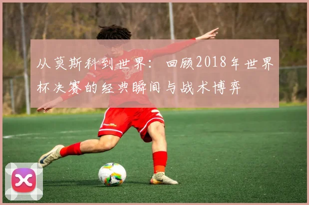 从莫斯科到世界：回顾2018年世界杯决赛的经典瞬间与战术博弈