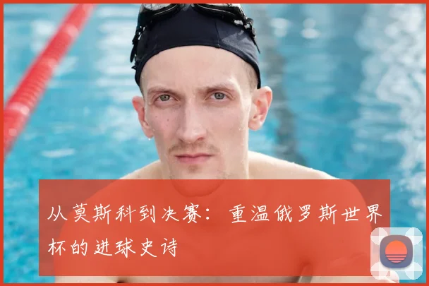 从莫斯科到决赛：重温俄罗斯世界杯的进球史诗