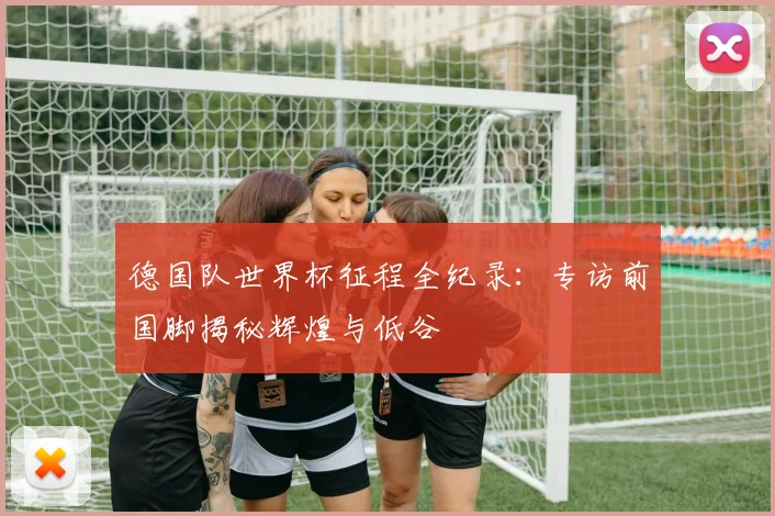 德国队世界杯征程全纪录:专访前国脚揭秘辉煌与低谷
