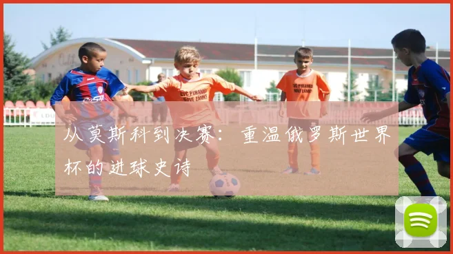 从莫斯科到决赛：重温俄罗斯世界杯的进球史诗