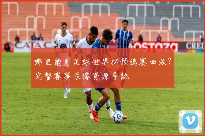 哪里能看足球世界杯预选赛回放？完整赛事录像资源导航