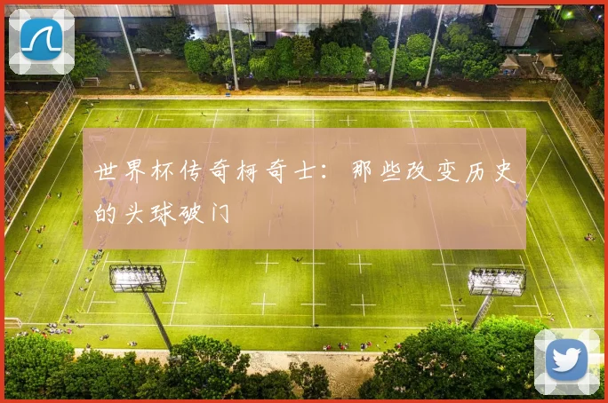 世界杯传奇柯奇士：那些改变历史的头球破门
