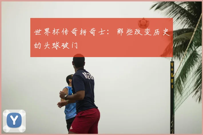 世界杯传奇柯奇士：那些改变历史的头球破门